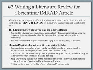 #2 Writing a Literature Review for
a Scientific/IMRAD Article
• When you are writing a scientific article, there are a number of sections to consider.
First is the LITERATURE REVIEW (or Lit Review, Background and Significance,
etc.)
• The Literature Review allows you to do the following things:
• You need to establish your credibility as a researcher by demonstrating that you know the
important literature (don’t cite all of the literature, just the most relevant and/or
noteworthy)
• You can demonstrate how your research fills a gap in the existing body of research
• Rhetorical Strategies for writing a literature review include:
• You can discuss approaches to studying the topic before, and why your approach is
appropriate and builds upon previous research (or novel and new)
• You need to lead the reader through your arguments, so by the time they finish reading your
lit review, your study seems like a natural next step
• Keep your writing focused only on the most important works—otherwise, your literature
review will get out of control and be unfocused and lengthy
• A lit review is, in many ways, like a “story of research” on your topic
 