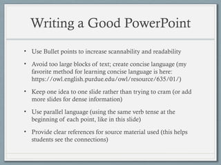 Writing a Good PowerPoint
• Use Bullet points to increase scannability and readability
• Avoid too large blocks of text; create concise language (my
favorite method for learning concise language is here:
https://owl.english.purdue.edu/owl/resource/635/01/)
• Keep one idea to one slide rather than trying to cram (or add
more slides for dense information)
• Use parallel language (using the same verb tense at the
beginning of each point, like in this slide)
• Provide clear references for source material used (this helps
students see the connections)
 