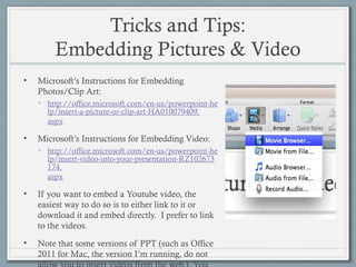 Tricks and Tips:
Embedding Pictures & Video
• Microsoft’s Instructions for Embedding
Photos/Clip Art:
• http://office.microsoft.com/en-us/powerpoint-he
lp/insert-a-picture-or-clip-art-HA010079409.
aspx
• Microsoft’s Instructions for Embedding Video:
• http://office.microsoft.com/en-us/powerpoint-he
lp/insert-video-into-your-presentation-RZ102673
174.
aspx
• If you want to embed a Youtube video, the
easiest way to do so is to either link to it or
download it and embed directly. I prefer to link
to the videos.
• Note that some versions of PPT (such as Office
2011 for Mac, the version I’m running, do not
 