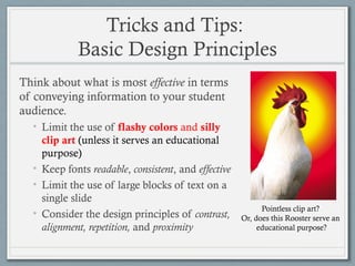 Tricks and Tips:
Basic Design Principles
Think about what is most effective in terms
of conveying information to your student
audience.
• Limit the use of flashy colors and silly
clip art (unless it serves an educational
purpose)
• Keep fonts readable, consistent, and effective
• Limit the use of large blocks of text on a
single slide
• Consider the design principles of contrast,
alignment, repetition, and proximity
Pointless clip art?
Or, does this Rooster serve an
educational purpose?
 