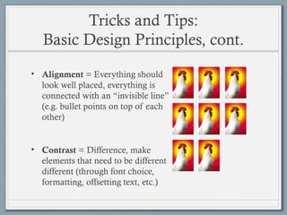 Tricks and Tips:
Basic Design Principles, cont.
• Alignment = Everything should
look well placed, everything is
connected with an “invisible line”
(e.g. bullet points on top of each
other)
• Contrast = Difference, make
elements that need to be different
different (through font choice,
formatting, offsetting text, etc.)
 