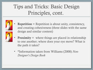 Tips and Tricks: Basic Design
Principles, cont.
• Repetition = Repetition is about unity, consistency,
and creating cohesiveness (three slides with the same
design and similar content)
• Proximity = where things are placed in relationship
to one another; where does your eye move? What is
the path it takes?
• *Information taken from Williams (2008) Non-
Designer’s Design Book
 