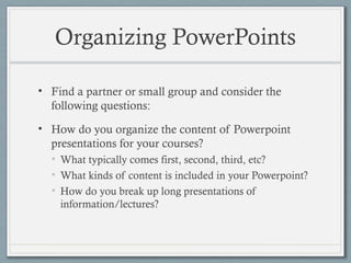 Organizing PowerPoints
• Find a partner or small group and consider the
following questions:
• How do you organize the content of Powerpoint
presentations for your courses?
• What typically comes first, second, third, etc?
• What kinds of content is included in your Powerpoint?
• How do you break up long presentations of
information/lectures?
 