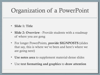 Organization of a PowerPoint
• Slide 1: Title
• Slide 2: Overview - Provide students with a roadmap
of where you are gong
• For longer PowerPoints, provide SIGNPOSTS (slides
that say, this is where we’ve been and here’s where we
are going next)
• Use notes area to supplement material-dense slides
• Use text formatting and graphics to draw attention
 