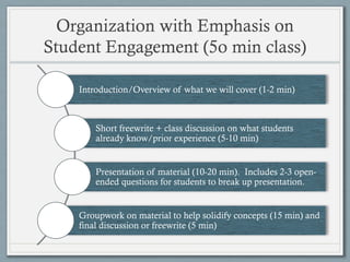 Organization with Emphasis on
Student Engagement (5o min class)
Introduction/Overview of what we will cover (1-2 min)
Short freewrite + class discussion on what students
already know/prior experience (5-10 min)
Presentation of material (10-20 min). Includes 2-3 open-
ended questions for students to break up presentation.
Groupwork on material to help solidify concepts (15 min) and
final discussion or freewrite (5 min)
 