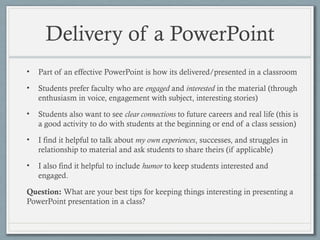Delivery of a PowerPoint
• Part of an effective PowerPoint is how its delivered/presented in a classroom
• Students prefer faculty who are engaged and interested in the material (through
enthusiasm in voice, engagement with subject, interesting stories)
• Students also want to see clear connections to future careers and real life (this is
a good activity to do with students at the beginning or end of a class session)
• I find it helpful to talk about my own experiences, successes, and struggles in
relationship to material and ask students to share theirs (if applicable)
• I also find it helpful to include humor to keep students interested and
engaged.
Question: What are your best tips for keeping things interesting in presenting a
PowerPoint presentation in a class?
 