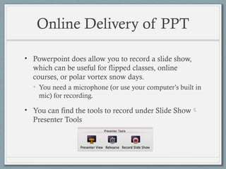 Online Delivery of PPT
• Powerpoint does allow you to record a slide show,
which can be useful for flipped classes, online
courses, or polar vortex snow days.
• You need a microphone (or use your computer’s built in
mic) for recording.
• You can find the tools to record under Slide Show
Presenter Tools
 