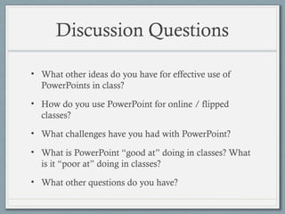 Discussion Questions
• What other ideas do you have for effective use of
PowerPoints in class?
• How do you use PowerPoint for online / flipped
classes?
• What challenges have you had with PowerPoint?
• What is PowerPoint “good at” doing in classes? What
is it “poor at” doing in classes?
• What other questions do you have?
 