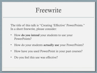 Freewrite
The title of this talk is “Creating ‘Effective’ PowerPoints.”
In a short freewrite, please consider:
• How do you intend your students to use your
PowerPoints?
• How do your students actually use your PowerPoints?
• How have you used PowerPoint in your past courses?
• Do you feel this use was effective?
 