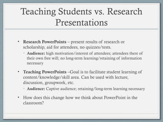 Teaching Students vs. Research
Presentations
• Research PowerPoints – present results of research or
scholarship, aid for attendees, no quizzes/tests.
• Audience: high motivation/interest of attendees; attendees there of
their own free will; no long-term learning/retaining of information
necessary
• Teaching PowerPoints –Goal is to facilitate student learning of
content/knowledge/skill area. Can be used with lecture,
discussion, groupwork, etc.
• Audience: Captive audience; retaining/long-term learning necessary
• How does this change how we think about PowerPoint in the
classroom?
 