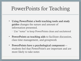 PowerPoints for Teaching
• Using PowerPoint a both teaching tools and study
guides changes the nature and amount of
information presented.
• Use “notes” to keep PowerPoints clean and uncluttered
• PowerPoints as teaching aids to facilitate discussion,
class time management, and groupwork
• PowerPoints have a psychological component—
students feel that PowerPoint's are important and are
more likely to take notes
 