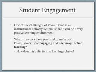 Student Engagement
• One of the challenges of PowerPoint as an
instructional delivery system is that it can be a very
passive learning environment.
• What strategies have you used to make your
PowerPoints more engaging and encourage active
learning?
• How does this differ for small vs. large classes?
 