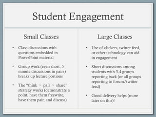 Student Engagement
Small Classes
• Class discussions with
questions embedded in
PowerPoint material
• Group work (even short, 5
minute discussions in pairs)
breaks up lecture portions
• The “think  pair  share”
strategy works (demonstrate a
point, have them freewrite,
have them pair, and discuss)
Large Classes
• Use of clickers, twitter feed,
or other technology can aid
in engagement
• Short discussions among
students with 3-4 groups
reporting back (or all groups
reporting to forum/twitter
feed)
• Good delivery helps (more
later on this)!
 