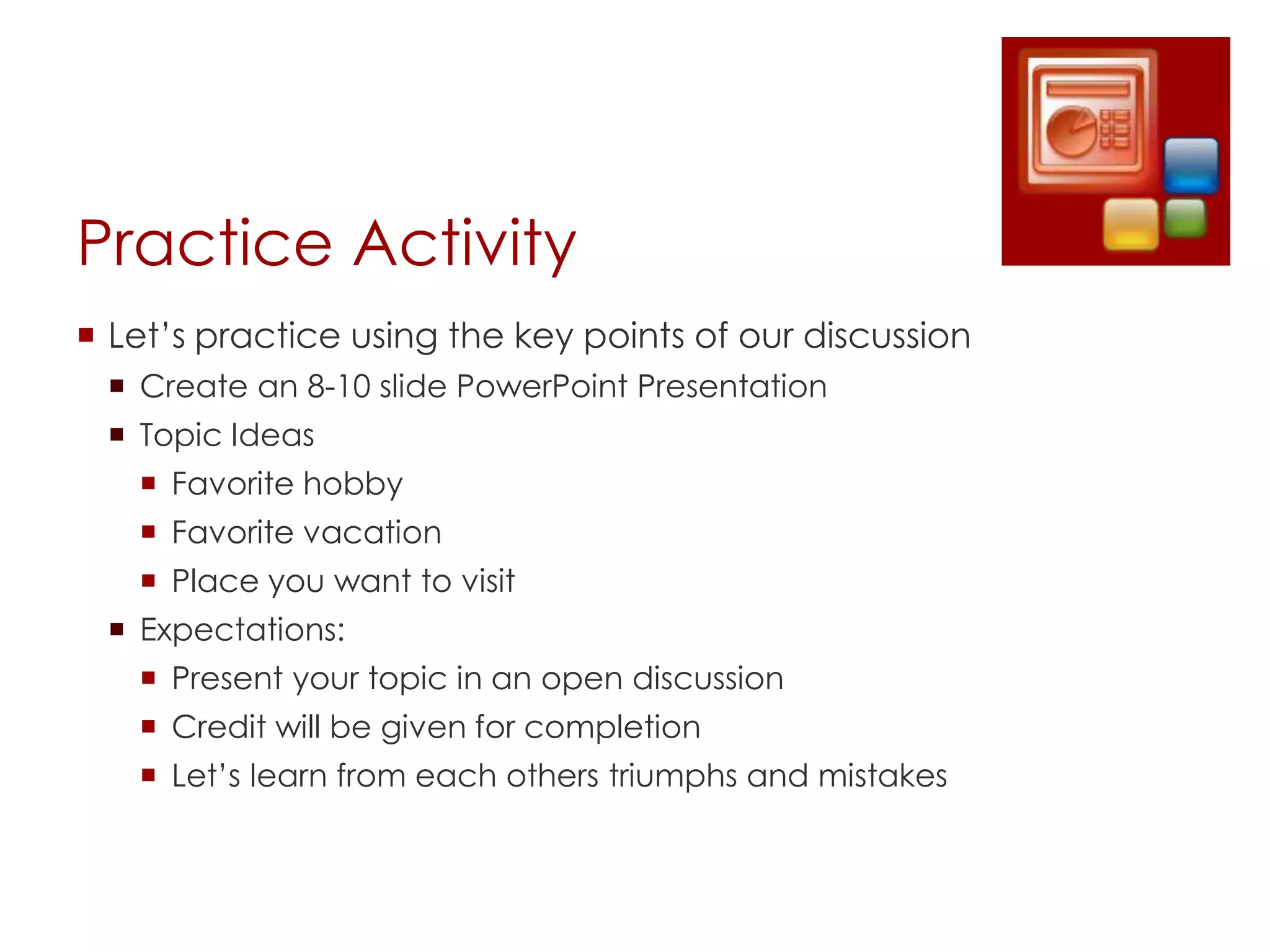 Practice Activity
 Let’s practice using the key points of our discussion
  Create an 8-10 slide PowerPoint Presentation
  Topic Ideas
    Favorite hobby
    Favorite vacation
    Place you want to visit
  Expectations:
    Present your topic in an open discussion
    Credit will be given for completion
    Let’s learn from each others triumphs and mistakes
 