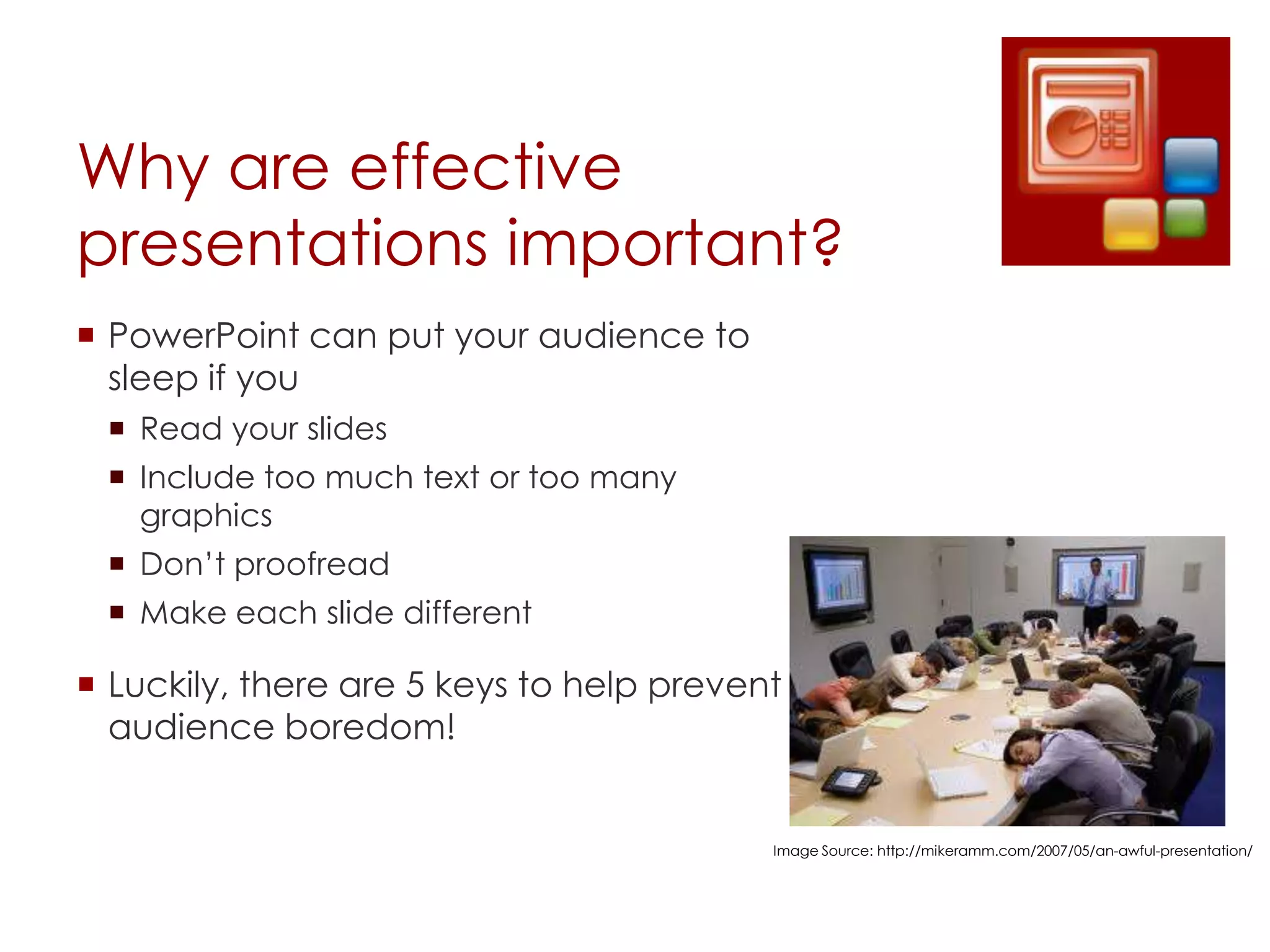 Why are effective
presentations important?
 PowerPoint can put your audience to
  sleep if you
  Read your slides
  Include too much text or too many
   graphics
  Don’t proofread
  Make each slide different

 Luckily, there are 5 keys to help prevent
  audience boredom!


                                          Image Source: http://mikeramm.com/2007/05/an-awful-presentation/
 