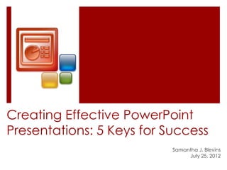Creating Effective PowerPoint
Presentations: 5 Keys for Success
                           Samantha J. Blevins
                                July 25, 2012
 