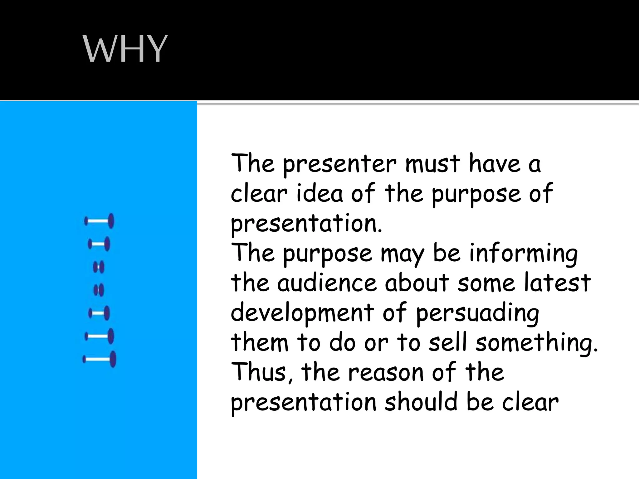 WHY
The presenter must have a
clear idea of the purpose of
presentation.
The purpose may be informing
the audience about some latest
development of persuading
them to do or to sell something.
Thus, the reason of the
presentation should be clear
 