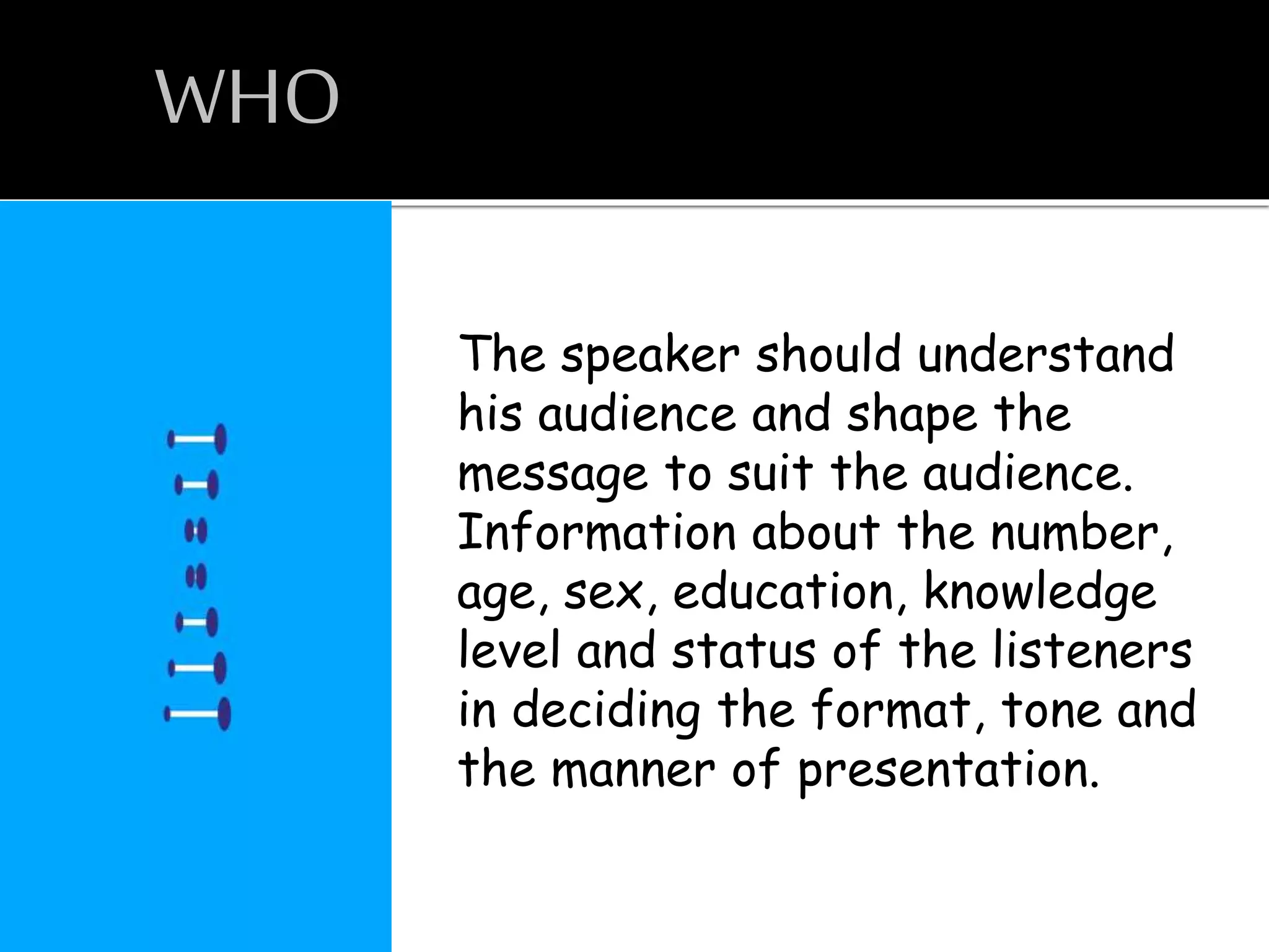 WHO
The speaker should understand
his audience and shape the
message to suit the audience.
Information about the number,
age, sex, education, knowledge
level and status of the listeners
in deciding the format, tone and
the manner of presentation.
 
