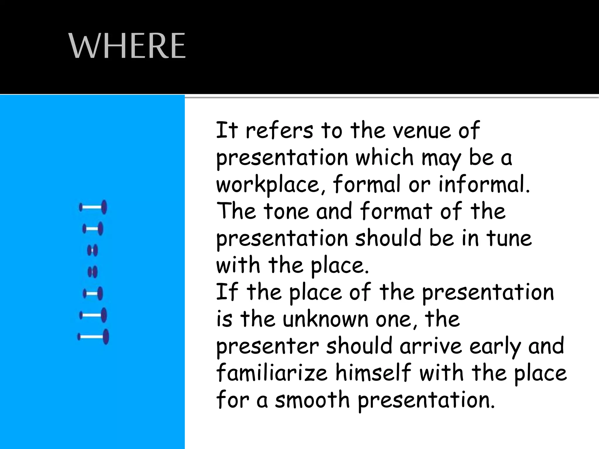 WHERE
It refers to the venue of
presentation which may be a
workplace, formal or informal.
The tone and format of the
presentation should be in tune
with the place.
If the place of the presentation
is the unknown one, the
presenter should arrive early and
familiarize himself with the place
for a smooth presentation.
 