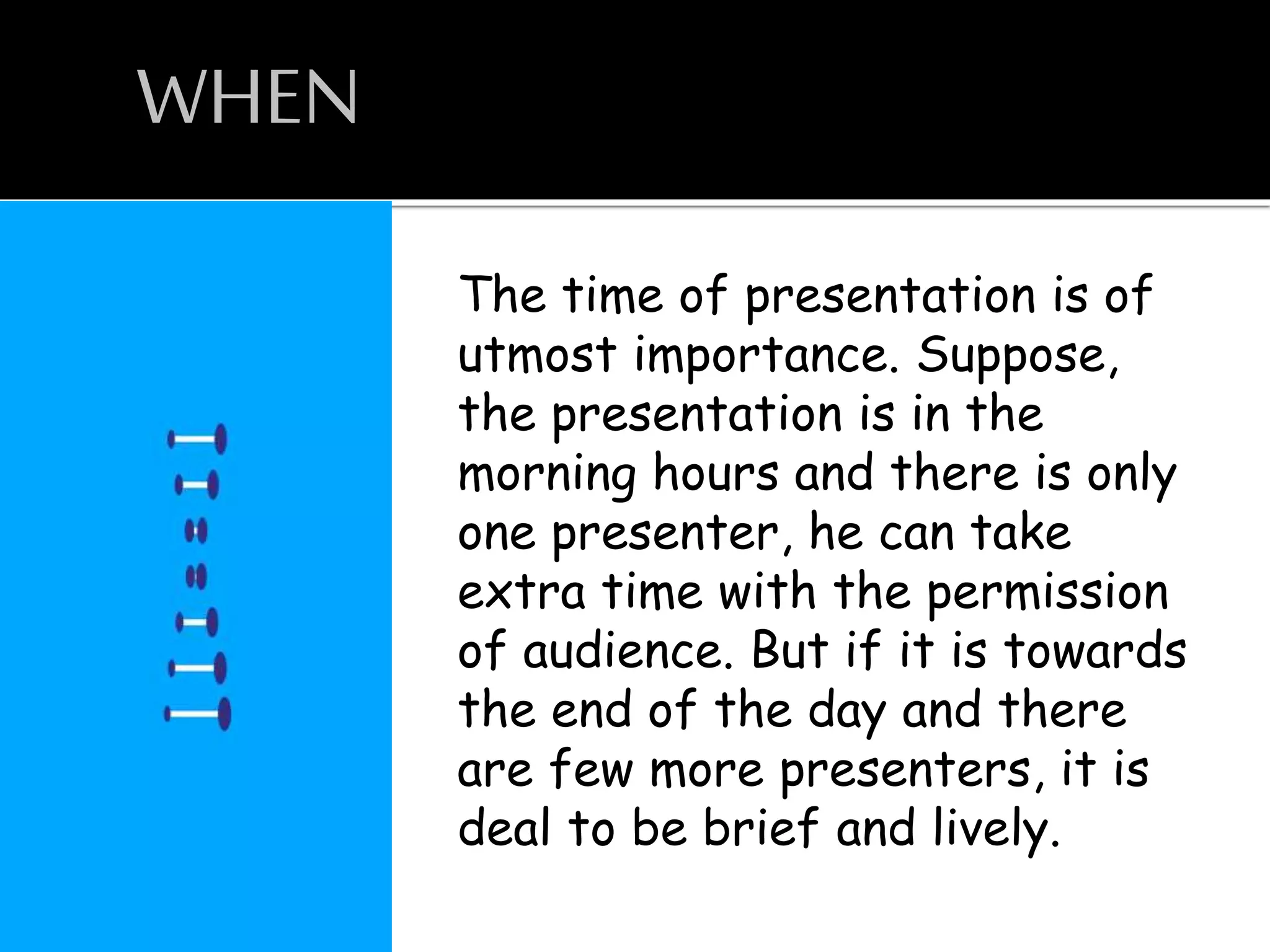 WHEN
The time of presentation is of
utmost importance. Suppose,
the presentation is in the
morning hours and there is only
one presenter, he can take
extra time with the permission
of audience. But if it is towards
the end of the day and there
are few more presenters, it is
deal to be brief and lively.
 