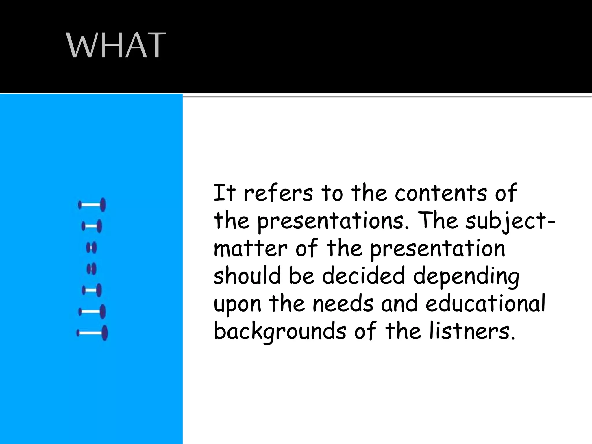WHAT
It refers to the contents of
the presentations. The subject-
matter of the presentation
should be decided depending
upon the needs and educational
backgrounds of the listners.
 