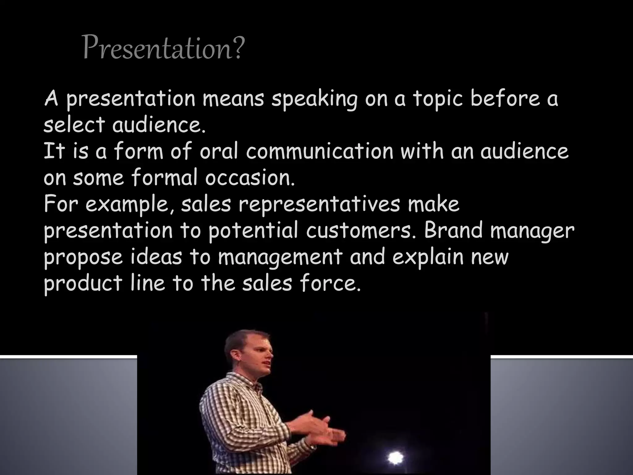 Presentation?
A presentation means speaking on a topic before a
select audience.
It is a form of oral communication with an audience
on some formal occasion.
For example, sales representatives make
presentation to potential customers. Brand manager
propose ideas to management and explain new
product line to the sales force.
 