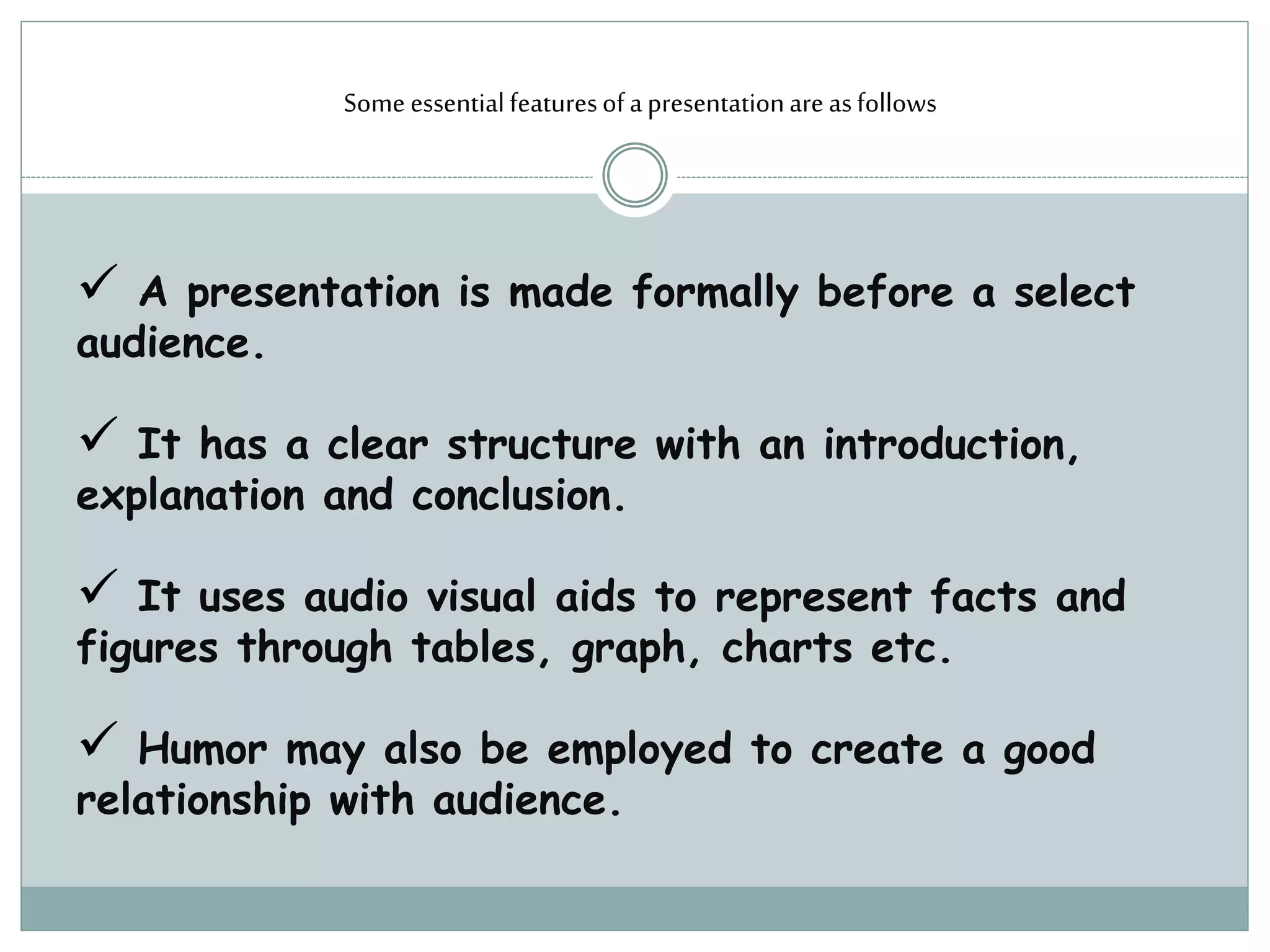 Some essentialfeaturesofapresentationareasfollows
 A presentation is made formally before a select
audience.
 It has a clear structure with an introduction,
explanation and conclusion.
 It uses audio visual aids to represent facts and
figures through tables, graph, charts etc.
 Humor may also be employed to create a good
relationship with audience.
 
