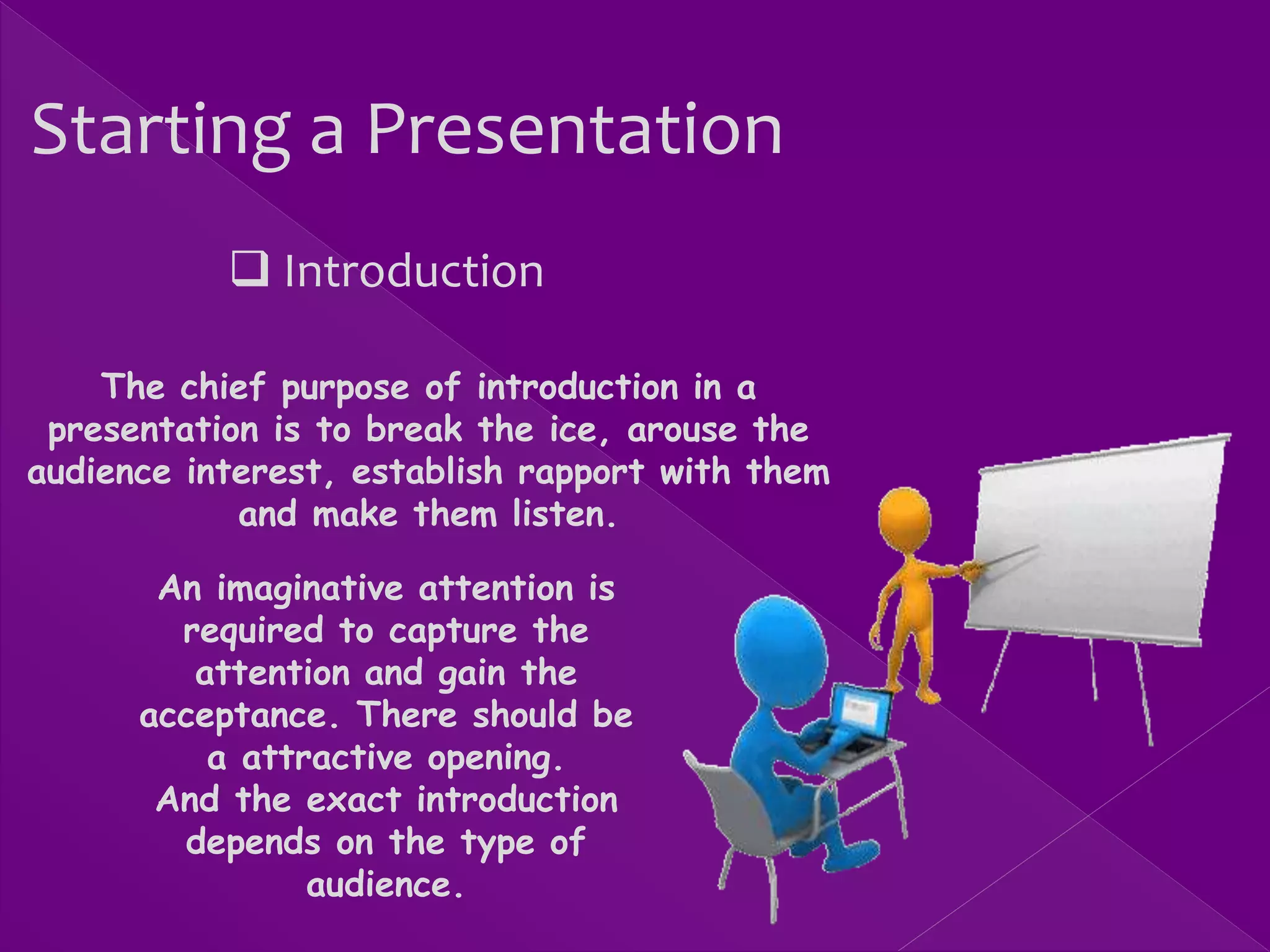 Starting a Presentation
 Introduction
The chief purpose of introduction in a
presentation is to break the ice, arouse the
audience interest, establish rapport with them
and make them listen.
An imaginative attention is
required to capture the
attention and gain the
acceptance. There should be
a attractive opening.
And the exact introduction
depends on the type of
audience.
 