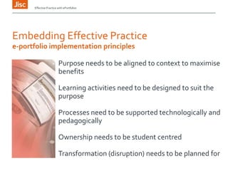 Effective Practice with ePortfolios

Embedding Effective Practice
e-portfolio implementation principles
Purpose needs to be aligned to context to maximise
benefits
Learning activities need to be designed to suit the
purpose
Processes need to be supported technologically and
pedagogically

Ownership needs to be student centred
Transformation (disruption) needs to be planned for

 