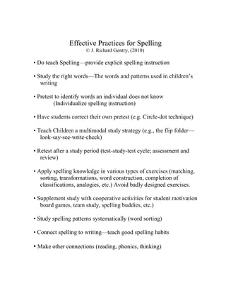 Effective Practices for Spelling
                      © J. Richard Gentry, (2010)

• Do teach Spelling—provide explicit spelling instruction

• Study the right words—The words and patterns used in children’s
   writing

• Pretest to identify words an individual does not know
         (Individualize spelling instruction)

• Have students correct their own pretest (e.g. Circle-dot technique)

• Teach Children a multimodal study strategy (e.g., the flip folder—
   look-say-see-write-check)

• Retest after a study period (test-study-test cycle; assessment and
   review)

• Apply spelling knowledge in various types of exercises (matching,
   sorting, transformations, word construction, completion of
   classifications, analogies, etc.) Avoid badly designed exercises.

• Supplement study with cooperative activities for student motivation
   board games, team study, spelling buddies, etc.)

• Study spelling patterns systematically (word sorting)

• Connect spelling to writing—teach good spelling habits

• Make other connections (reading, phonics, thinking)
 