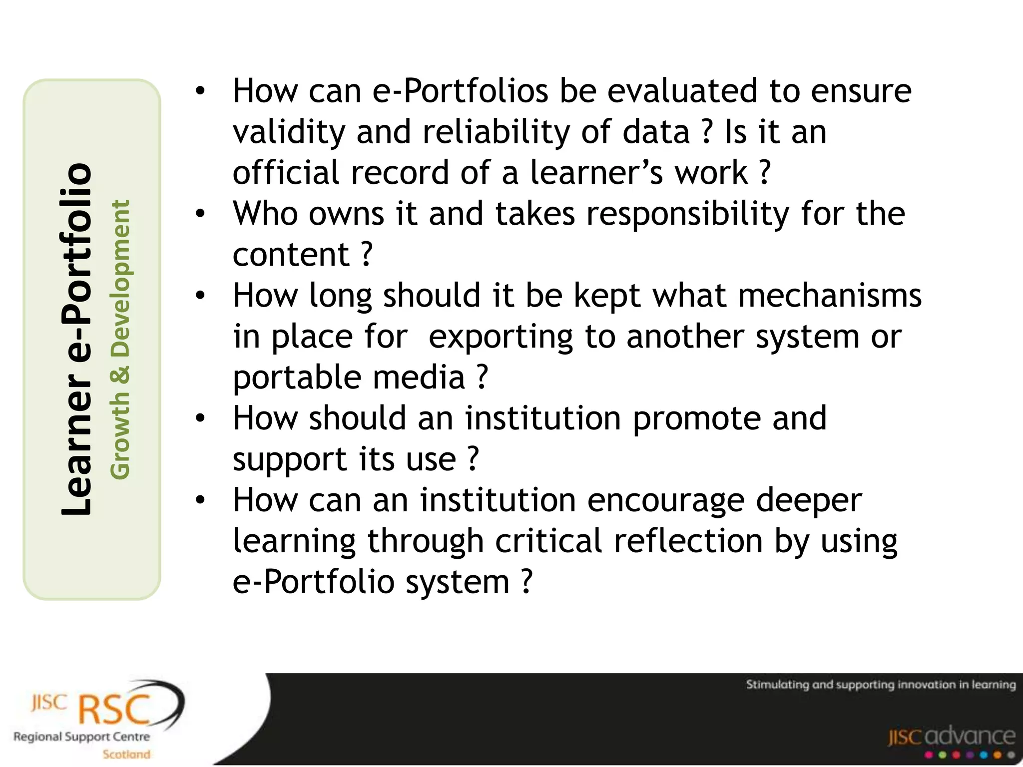• How can e-Portfolios be evaluated to ensure
                                               validity and reliability of data ? Is it an
                                               official record of a learner’s work ?
Learner e-Portfolio

                                             • Who owns it and takes responsibility for the
                      Growth & Development



                                               content ?
                                             • How long should it be kept what mechanisms
                                               in place for exporting to another system or
                                               portable media ?
                                             • How should an institution promote and
                                               support its use ?
                                             • How can an institution encourage deeper
                                               learning through critical reflection by using
                                               e-Portfolio system ?
 