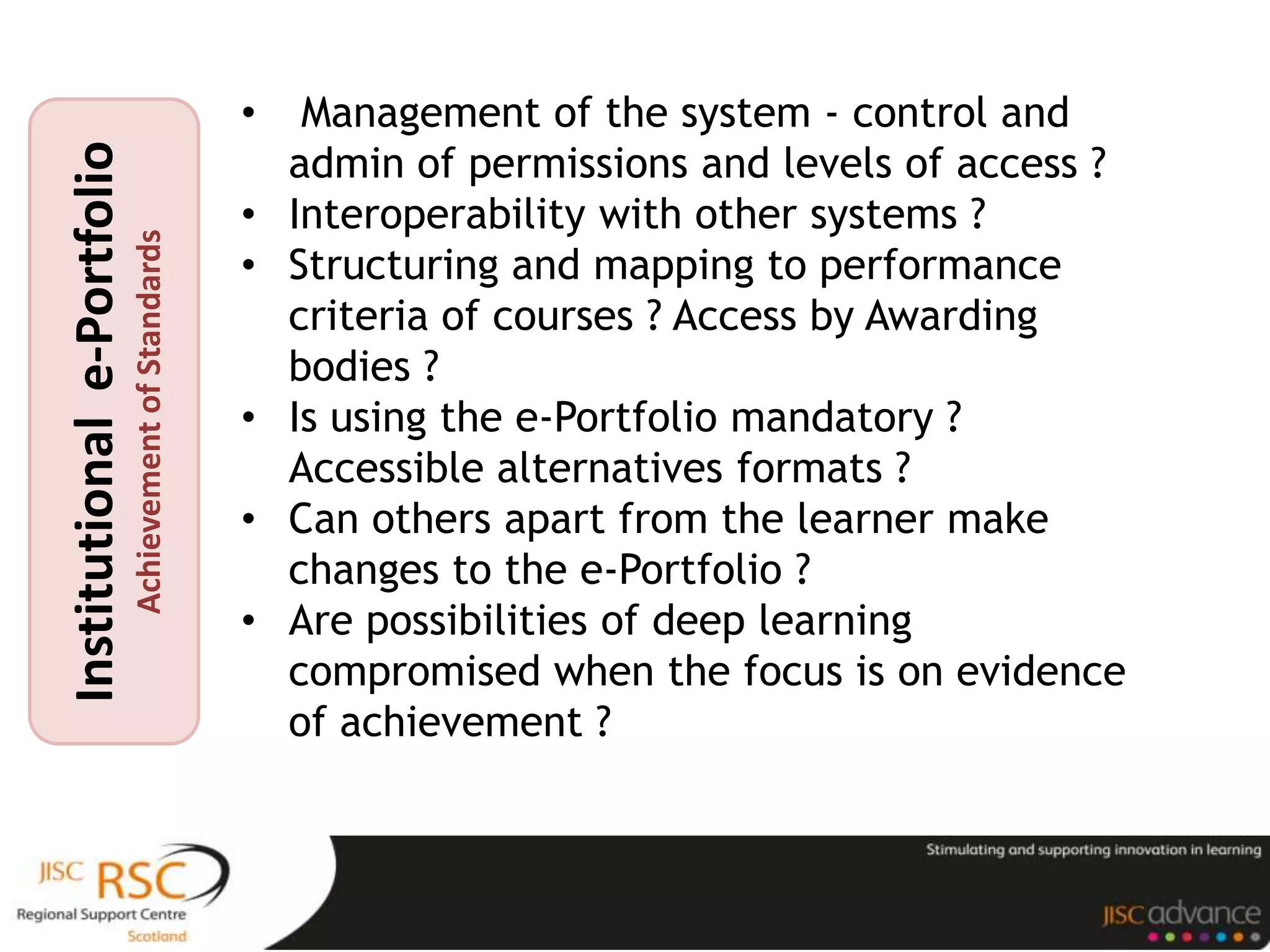 •    Management of the system - control and
                                                           admin of permissions and levels of access ?
Institutional e-Portfolio

                                                       •   Interoperability with other systems ?
                            Achievement of Standards


                                                       •   Structuring and mapping to performance
                                                           criteria of courses ? Access by Awarding
                                                           bodies ?
                                                       •   Is using the e-Portfolio mandatory ?
                                                           Accessible alternatives formats ?
                                                       •   Can others apart from the learner make
                                                           changes to the e-Portfolio ?
                                                       •   Are possibilities of deep learning
                                                           compromised when the focus is on evidence
                                                           of achievement ?
 