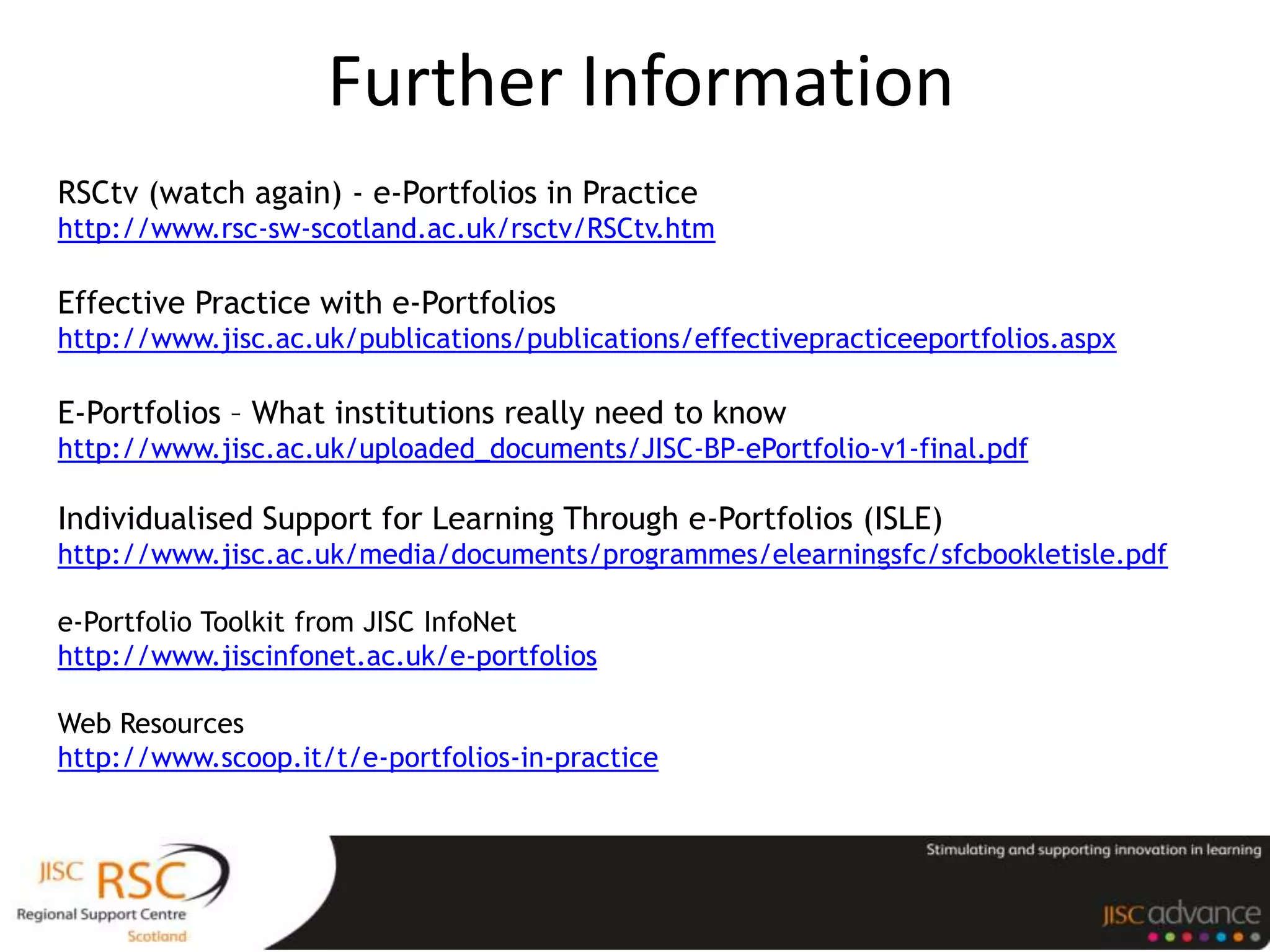 Further Information
RSCtv (watch again) - e-Portfolios in Practice
http://www.rsc-sw-scotland.ac.uk/rsctv/RSCtv.htm

Effective Practice with e-Portfolios
http://www.jisc.ac.uk/publications/publications/effectivepracticeeportfolios.aspx

E-Portfolios – What institutions really need to know
http://www.jisc.ac.uk/uploaded_documents/JISC-BP-ePortfolio-v1-final.pdf

Individualised Support for Learning Through e-Portfolios (ISLE)
http://www.jisc.ac.uk/media/documents/programmes/elearningsfc/sfcbookletisle.pdf

e-Portfolio Toolkit from JISC InfoNet
http://www.jiscinfonet.ac.uk/e-portfolios

Web Resources
http://www.scoop.it/t/e-portfolios-in-practice
 