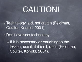 CAUTION!
Technology, aid, not crutch (Feldman,
Coulter, Konold, 2001).
Donʼt overuse technology:
 If it is necessary or enriching to the
 lesson, use it, if it isnʼt, donʼt (Feldman,
 Coulter, Konold, 2001).
 
