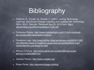 Bibliography
Feldman, A., Coulter, B., Konold, C. (2001). Linking Technology,
Learning, and School Change. Learning and Leading with Technology.
28(4). 42-47, Dec/Jan. Retrieved Sep 20, 2010 from, http://
alicechristie.org/edtech/readings/LTLSC.pdf

Computer Picture. http://www.mobilewhack.com/17-inch-macbook-
pro-comes-with-replaceable-battery/

Facebook Logo. http://www.refhttp://leeji.wordpress.com/2009/11/02/
nct-reﬂection-week-2-facebook-pages-and-groups/facebook-logo/
ramecollective.com/blog/?p=465

iPhone 4 Picture. http://www.zdnet.com.au/600-000-pre-order-
iphone-4-339303894.htm

Camera Picture. http://www.noogler.org/

Rules Picute. http://alpinemortgage.ca/blog/
 