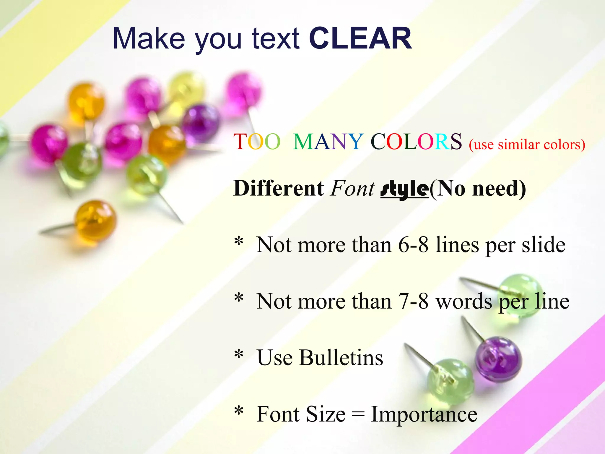 Make you text CLEAR


       TOO MANY COLORS (use similar colors)
       Different Font style(No need)

       * Not more than 6-8 lines per slide

       * Not more than 7-8 words per line

       * Use Bulletins

       * Font Size = Importance
 