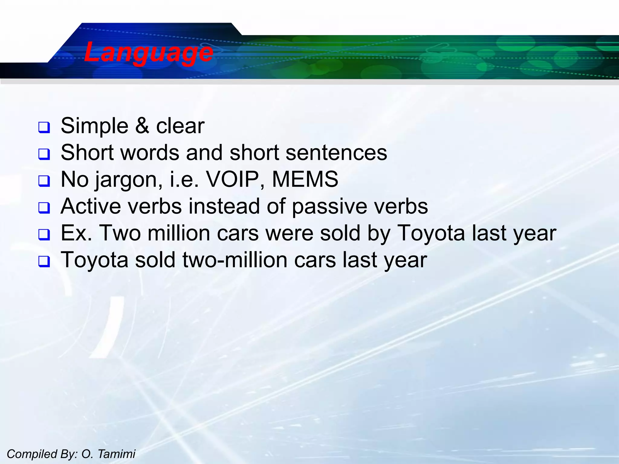 Language

        Simple & clear
        Short words and short sentences
        No jargon, i.e. VOIP, MEMS
        Active verbs instead of passive verbs
        Ex. Two million cars were sold by Toyota last year
        Toyota sold two-million cars last year




Compiled By: O. Tamimi
 