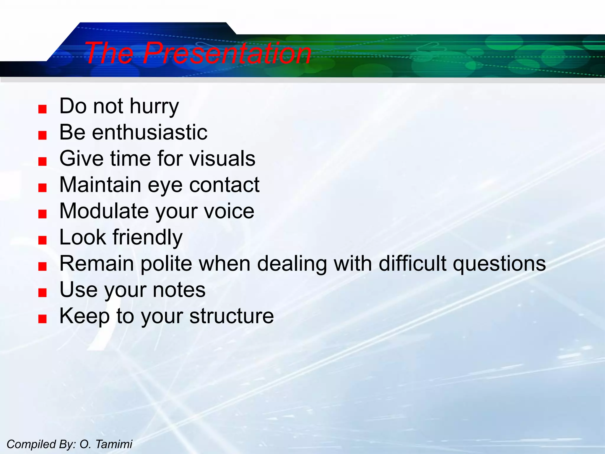 The Presentation
         Do not hurry
         Be enthusiastic
         Give time for visuals
         Maintain eye contact
         Modulate your voice
         Look friendly
         Remain polite when dealing with difficult questions
         Use your notes
         Keep to your structure




Compiled By: O. Tamimi
 