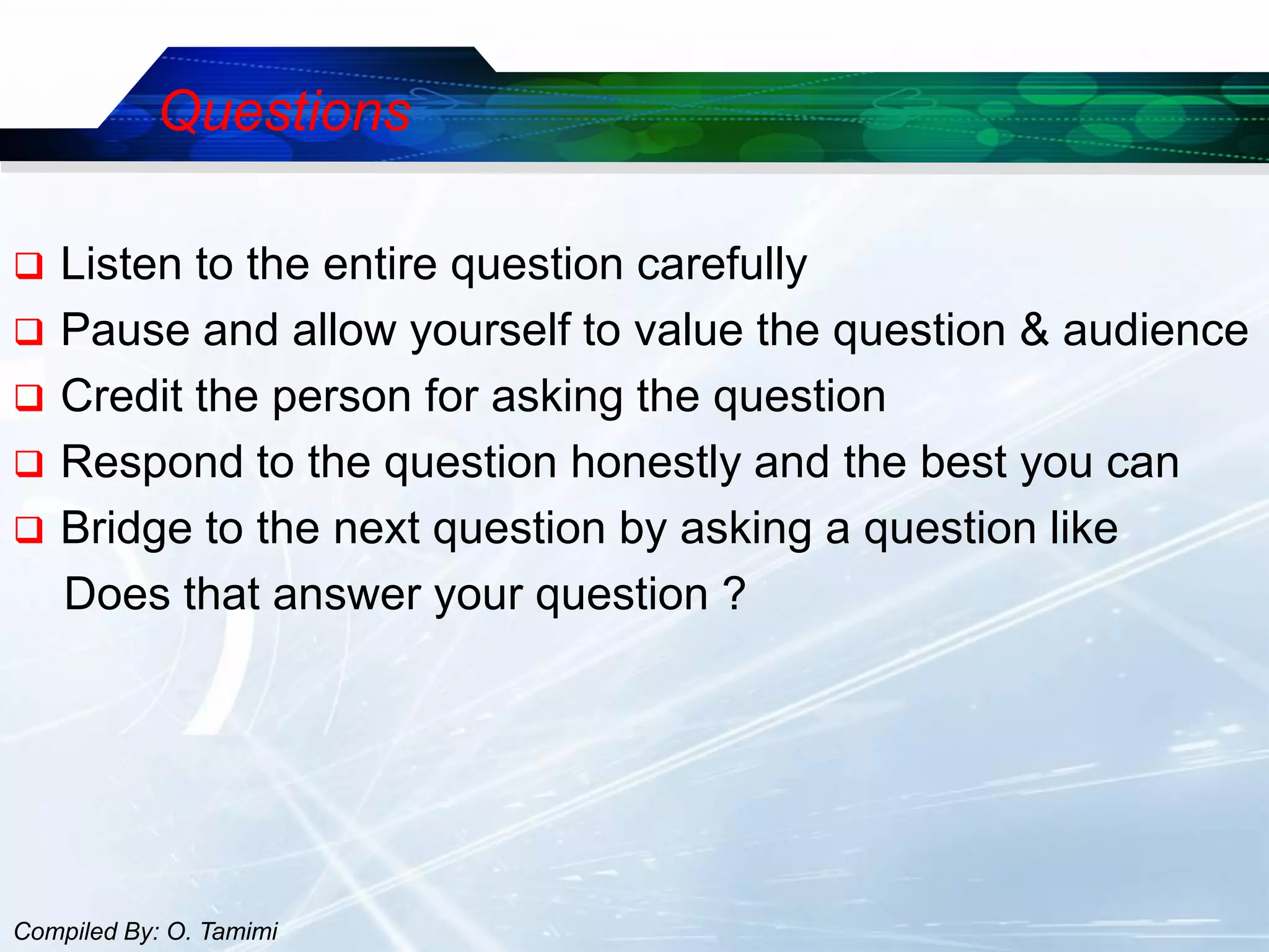 Questions

   Listen to the entire question carefully
   Pause and allow yourself to value the question & audience
   Credit the person for asking the question
   Respond to the question honestly and the best you can
   Bridge to the next question by asking a question like
    Does that answer your question ?




Compiled By: O. Tamimi
 