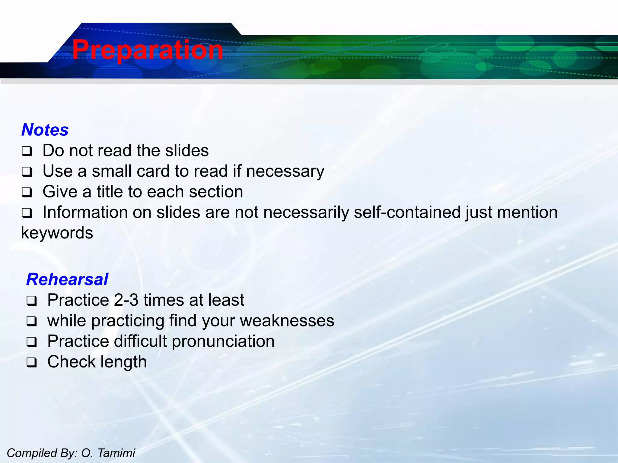 Preparation

  Notes
   Do not read the slides
   Use a small card to read if necessary
   Give a title to each section
   Information on slides are not necessarily self-contained just mention
  keywords

   Rehearsal
    Practice 2-3 times at least
    while practicing find your weaknesses
    Practice difficult pronunciation
    Check length




Compiled By: O. Tamimi
 