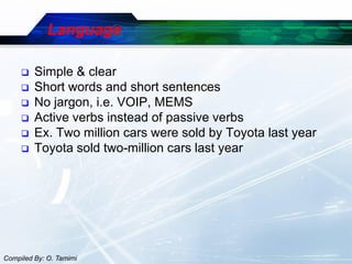 Language

        Simple & clear
        Short words and short sentences
        No jargon, i.e. VOIP, MEMS
        Active verbs instead of passive verbs
        Ex. Two million cars were sold by Toyota last year
        Toyota sold two-million cars last year




Compiled By: O. Tamimi
 
