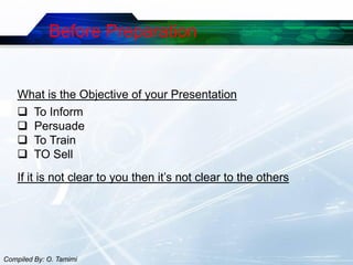 Before Preparation


    What is the Objective of your Presentation
     To Inform
     Persuade
     To Train
     TO Sell
    If it is not clear to you then it’s not clear to the others




Compiled By: O. Tamimi
 