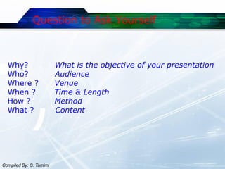 Question to Ask Yourself



  Why?                   What is the objective of your presentation
  Who?                   Audience
  Where ?                Venue
  When ?                 Time & Length
  How ?                  Method
  What ?                 Content




Compiled By: O. Tamimi
 