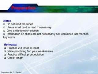 Preparation

  Notes
   Do not read the slides
   Use a small card to read if necessary
   Give a title to each section
   Information on slides are not necessarily self-contained just mention
  keywords

   Rehearsal
    Practice 2-3 times at least
    while practicing find your weaknesses
    Practice difficult pronunciation
    Check length




Compiled By: O. Tamimi
 
