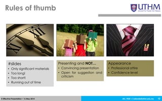 JEC, FKEE • afandia@uthm.edu.my© Effective Presentation • 16 May 2014
Rules of thumb
12
#slides
• Only significant materials
• Too long!
• Too short!
• Running out of time
Presenting and NOT…
• Convincing presentation
• Open for suggestion and
criticism
Appearance
• Professional attire
• Confidence level
 