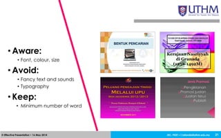 JEC, FKEE • afandia@uthm.edu.my© Effective Presentation • 16 May 2014 21
• Aware:
• Font, colour, size
• Avoid:
• Fancy text and sounds
• Typography
• Keep:
• Minimum number of word
 