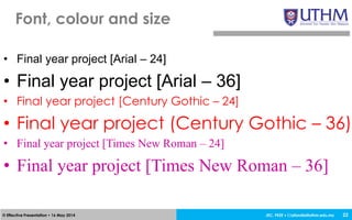 JEC, FKEE • afandia@uthm.edu.my© Effective Presentation • 16 May 2014
• Final year project [Arial – 24]
• Final year project [Arial – 36]
• Final year project [Century Gothic – 24]
• Final year project (Century Gothic – 36)
• Final year project [Times New Roman – 24]
• Final year project [Times New Roman – 36]
Font, colour and size
22
 