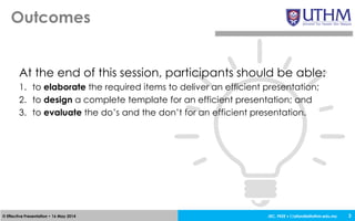 JEC, FKEE • afandia@uthm.edu.my© Effective Presentation • 16 May 2014
Outcomes
3
At the end of this session, participants should be able:
1. to elaborate the required items to deliver an efficient presentation;
2. to design a complete template for an efficient presentation; and
3. to evaluate the do’s and the don’t for an efficient presentation.
 