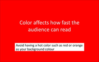 Color affects how fast the
audience can read
Avoid having a hot color such as red or orange
as your background colour
 