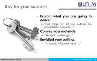 JEC, FKEE • afandia@uthm.edu.my© Effective Presentation • 16 May 2014
• Explain what you are going to
deliver
– “First thing first, let me outlines the
presentation contents…”
• Convey your materials
– “We shall run through…”
• Revisited your outlines
– “To sum up this presentation…”
Key for your success
44
 